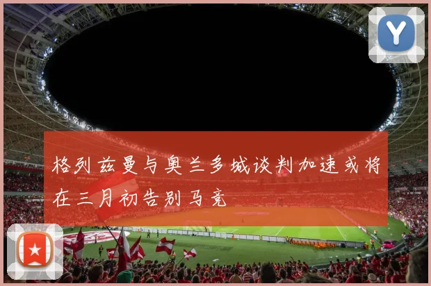 格列兹曼与奥兰多城谈判加速或将在三月初告别马竞