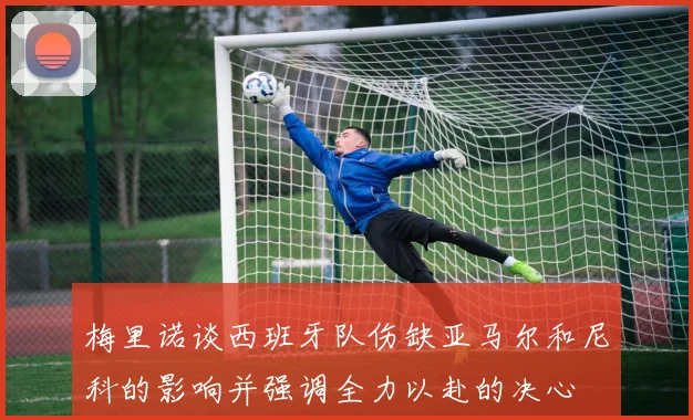 梅里诺谈西班牙队伤缺亚马尔和尼科的影响并强调全力以赴的决心