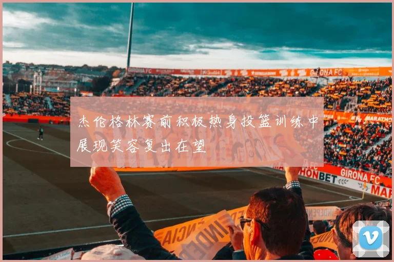 杰伦格林赛前积极热身投篮训练中展现笑容复出在望