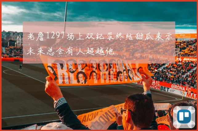 老詹1297场上双纪录终结甜瓜表示未来总会有人超越他
