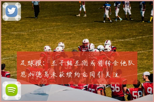足球报：王子铭王刚或将转会他队恩加德乌未获续约合同引关注