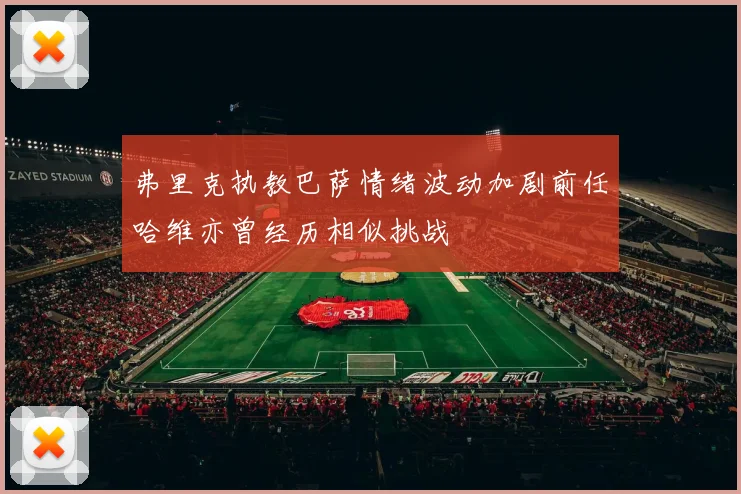 弗里克执教巴萨情绪波动加剧前任哈维亦曾经历相似挑战