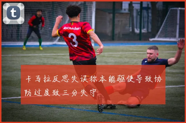 卡马拉反思失误称本能驱使导致协防过度致三分失守