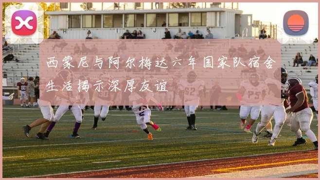 西蒙尼与阿尔梅达六年国家队宿舍生活揭示深厚友谊