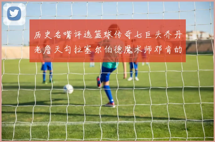 历史名嘴评选篮球传奇七巨头乔丹老詹天勾拉塞尔伯德魔术师邓肯的巅峰之路