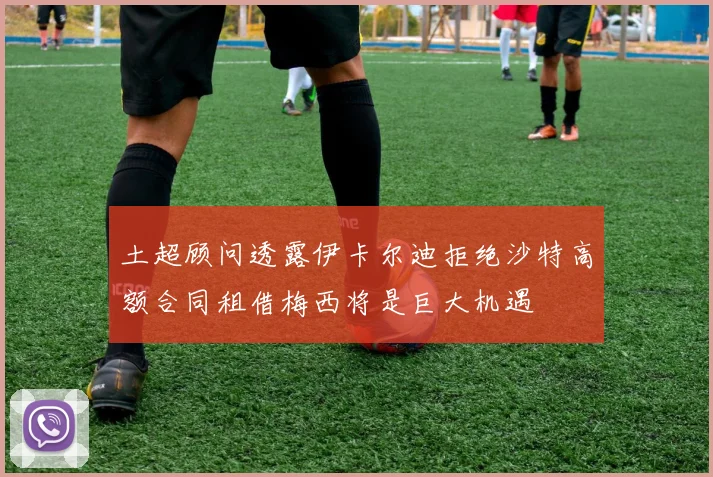 土超顾问透露伊卡尔迪拒绝沙特高额合同租借梅西将是巨大机遇