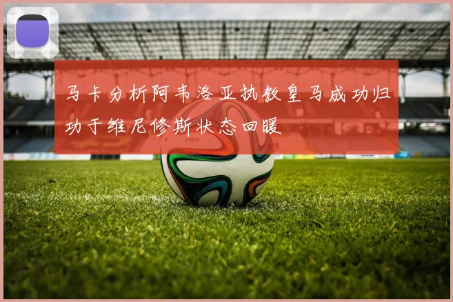 马卡分析阿韦洛亚执教皇马成功归功于维尼修斯状态回暖