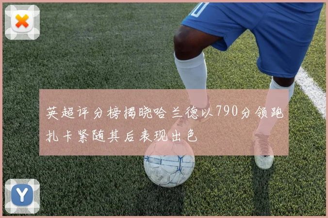 英超评分榜揭晓哈兰德以790分领跑扎卡紧随其后表现出色