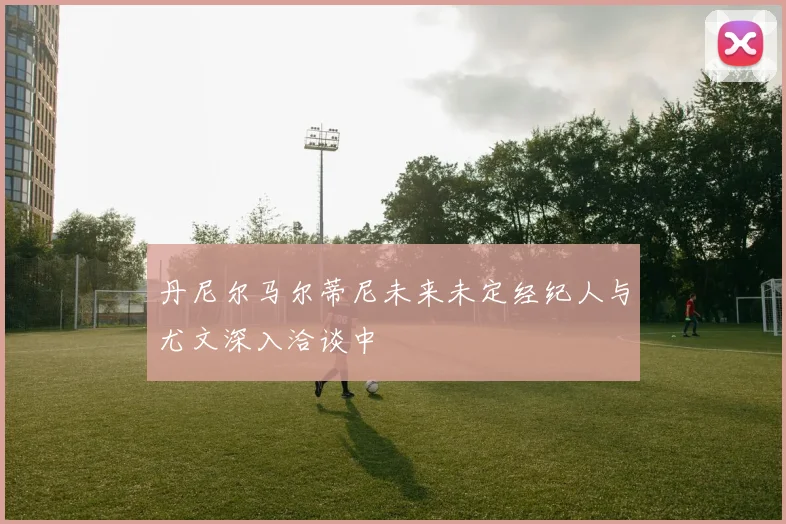 丹尼尔马尔蒂尼未来未定经纪人与尤文深入洽谈中
