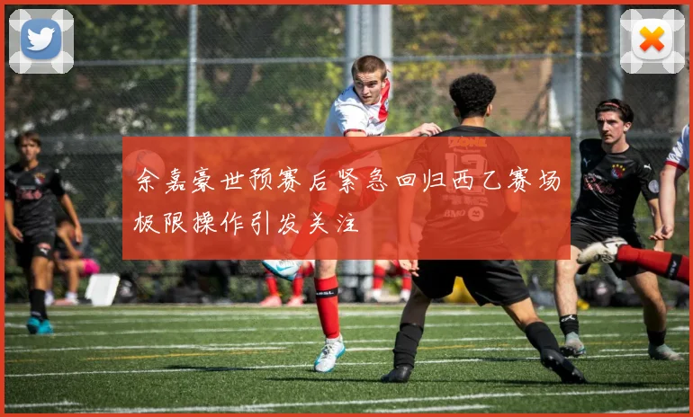 余嘉豪世预赛后紧急回归西乙赛场极限操作引发关注