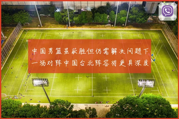 中国男篮虽获胜但仍需解决问题下一场对阵中国台北阵容将更具深度
