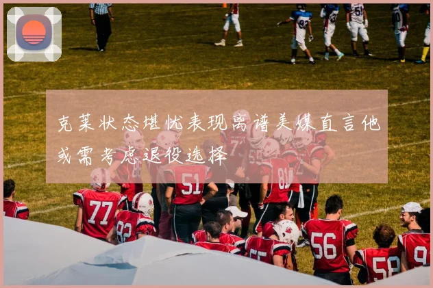 克莱状态堪忧表现离谱美媒直言他或需考虑退役选择