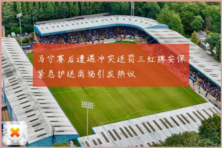 马宁赛后遭遇冲突连罚三红牌安保紧急护送离场引发热议