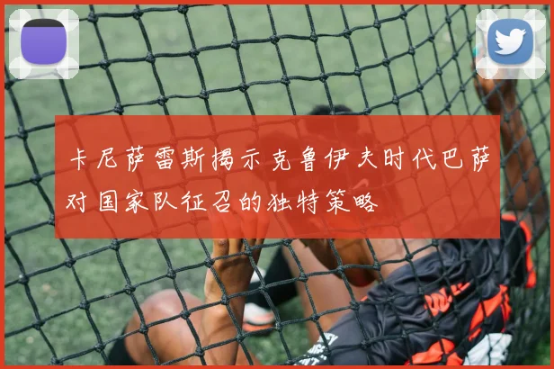 卡尼萨雷斯揭示克鲁伊夫时代巴萨对国家队征召的独特策略