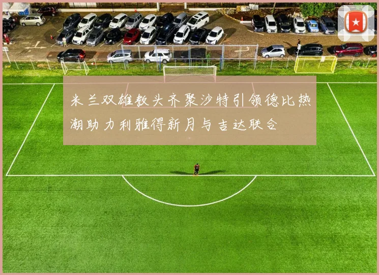 米兰双雄教头齐聚沙特引领德比热潮助力利雅得新月与吉达联合