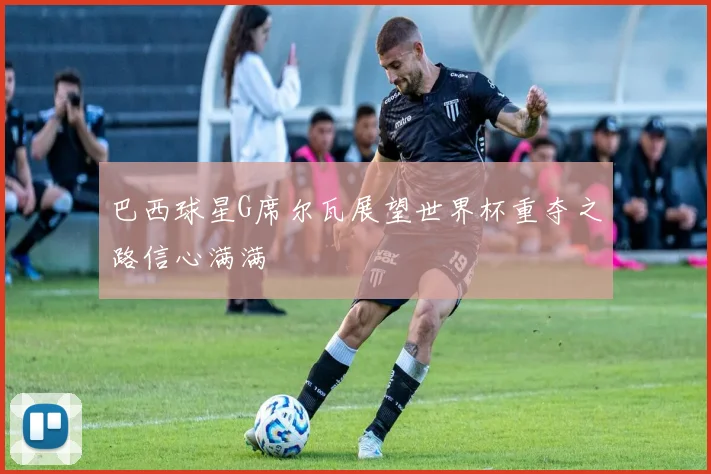 巴西球星G席尔瓦展望世界杯重夺之路信心满满