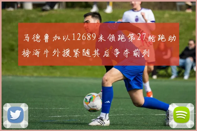 马德鲁加以12689米领跑第27轮跑动榜海牛外援紧随其后争夺前列