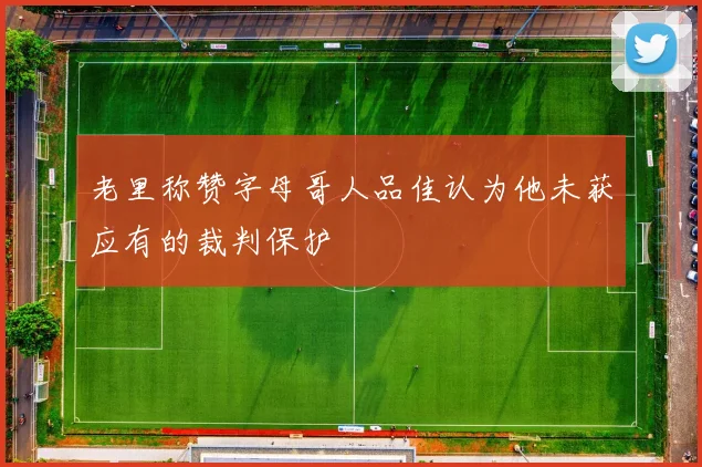 老里称赞字母哥人品佳认为他未获应有的裁判保护