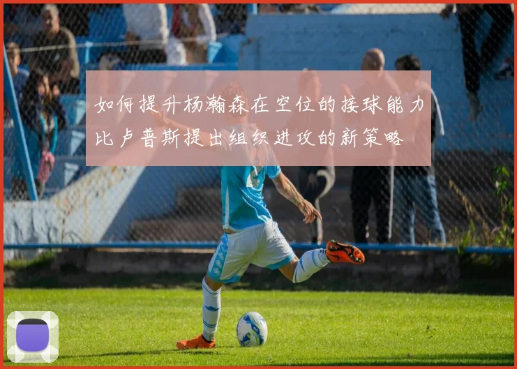 如何提升杨瀚森在空位的接球能力比卢普斯提出组织进攻的新策略