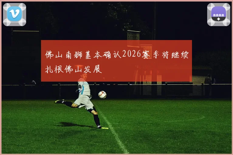佛山南狮基本确认2026赛季将继续扎根佛山发展