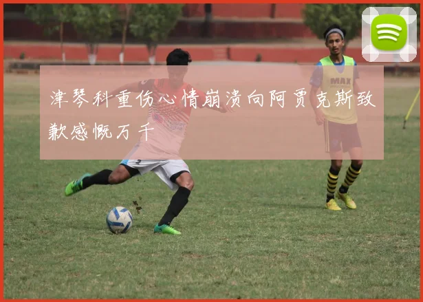 津琴科重伤心情崩溃向阿贾克斯致歉感慨万千