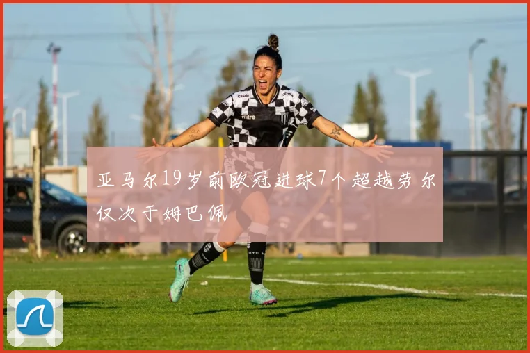 亚马尔19岁前欧冠进球7个超越劳尔仅次于姆巴佩