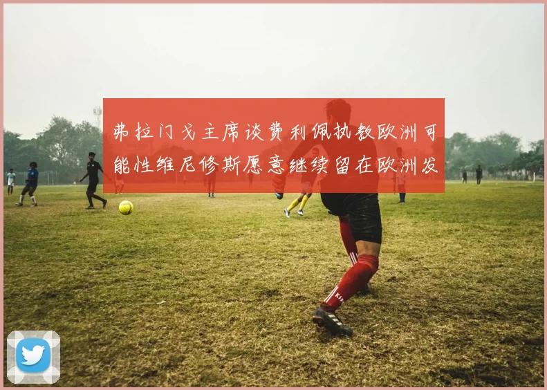弗拉门戈主席谈费利佩执教欧洲可能性维尼修斯愿意继续留在欧洲发展