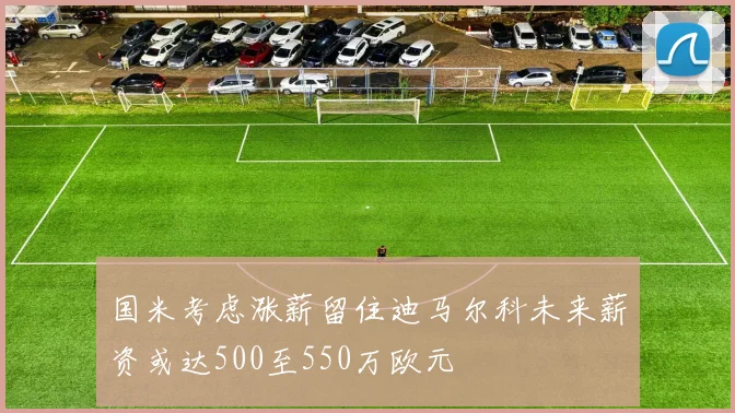 国米考虑涨薪留住迪马尔科未来薪资或达500至550万欧元