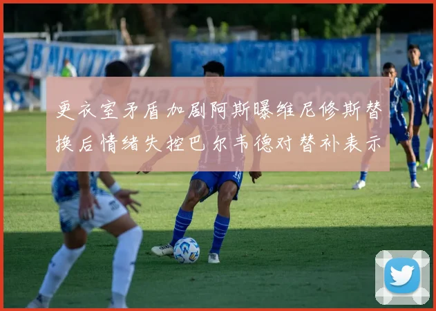 更衣室矛盾加剧阿斯曝维尼修斯替换后情绪失控巴尔韦德对替补表示不满