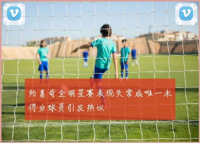 约基奇全明星赛表现失常成唯一未得分球员引发热议