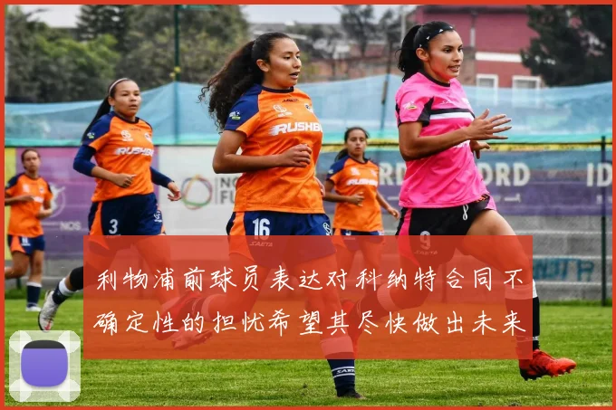 利物浦前球员表达对科纳特合同不确定性的担忧希望其尽快做出未来决定