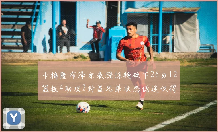 卡梅隆布泽尔表现惊艳砍下26分12篮板4助攻2封盖兄弟状态低迷仅得4分