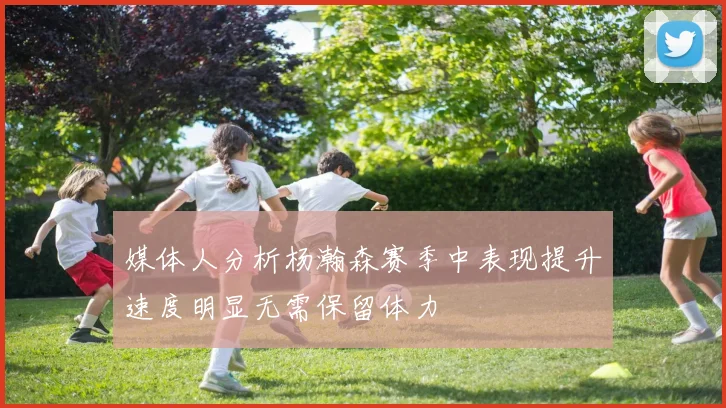 媒体人分析杨瀚森赛季中表现提升速度明显无需保留体力