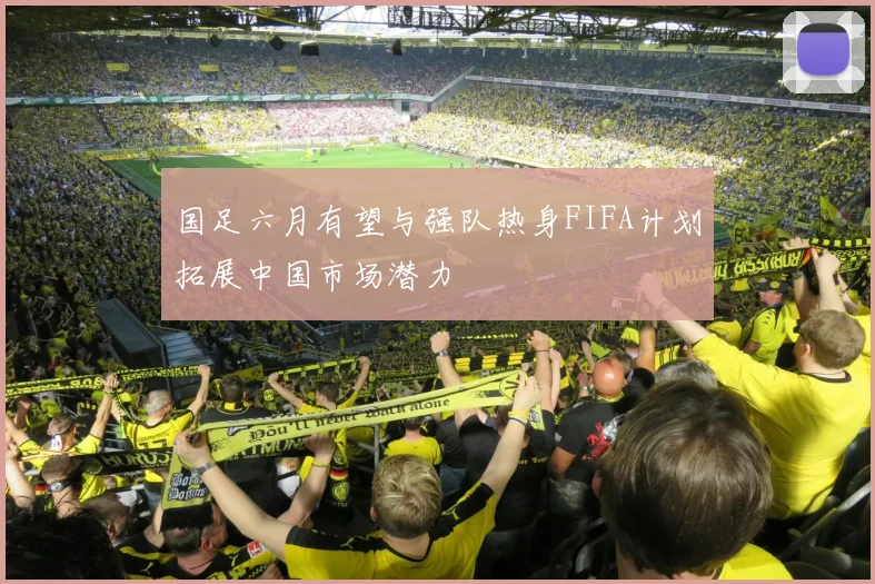 国足六月有望与强队热身FIFA计划拓展中国市场潜力