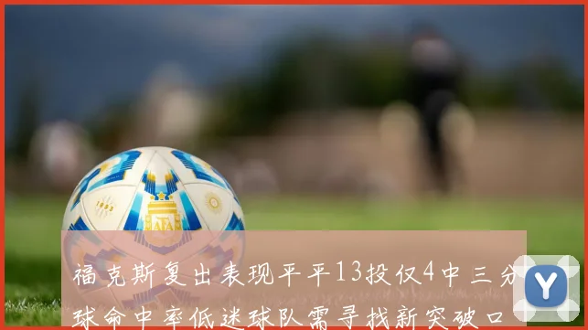 福克斯复出表现平平13投仅4中三分球命中率低迷球队需寻找新突破口
