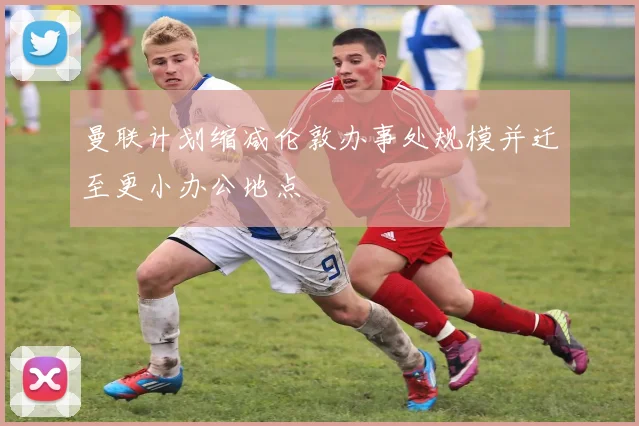 曼联计划缩减伦敦办事处规模并迁至更小办公地点