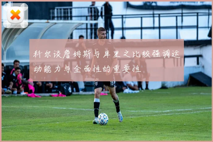 科尔谈詹姆斯与库里之比较强调运动能力与全面性的重要性