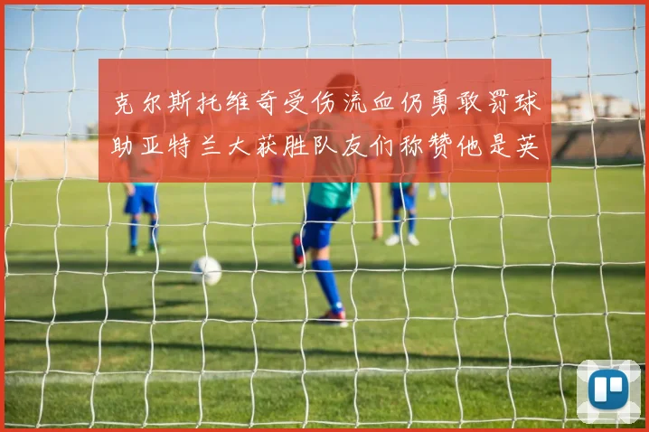 克尔斯托维奇受伤流血仍勇敢罚球助亚特兰大获胜队友们称赞他是英雄