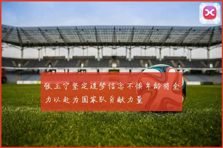 张玉宁坚定追梦信念不惧年龄将全力以赴为国家队贡献力量